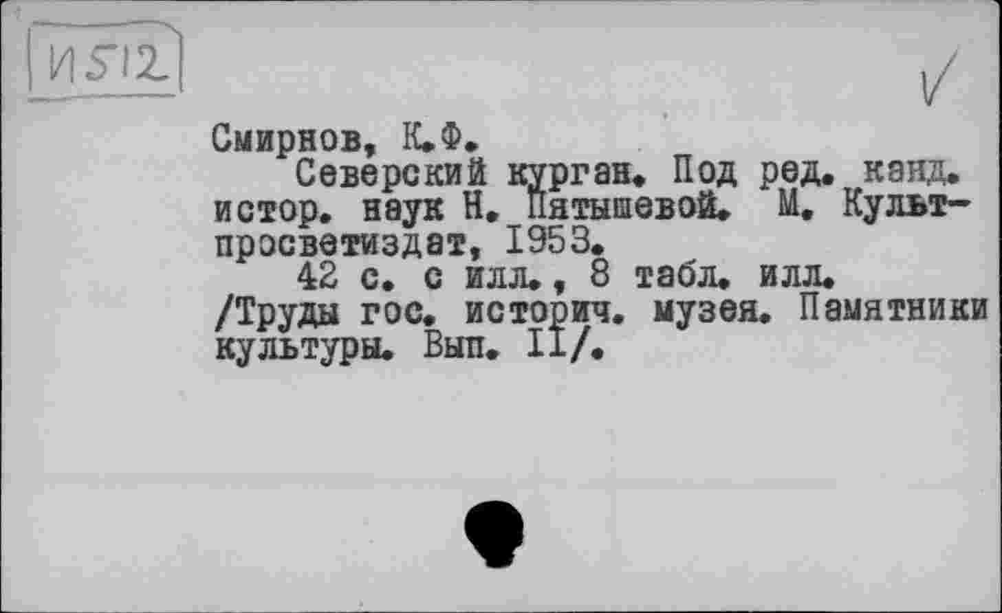 ﻿I H5-ÎZ
Смирнов, К.Ф.
Северский курган. Под ред. канд. истор. наук Н. Пятышевой. М. Культ-просветиздат, 1953.
42 с. с илл., 8 табл. илл. /Труды гос. история, музея. Памятники культуры. Выл. II/.